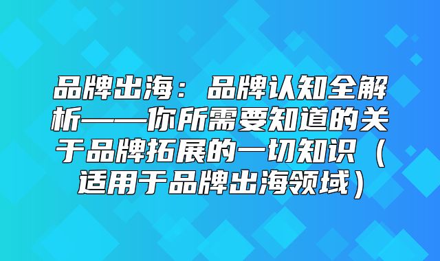 品牌出海：品牌认知全解析——你所需要知道的关于品牌拓展的一切知识适用于品牌出海领域