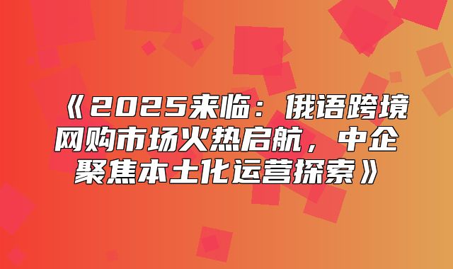 2025来临：俄语跨境网购市场火热启航，中企聚焦本土化运营探索