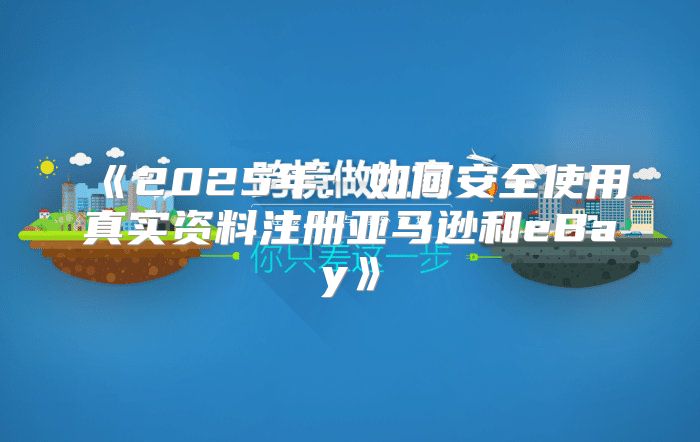 2025年：如何安全使用真实资料注册亚马逊和eBay