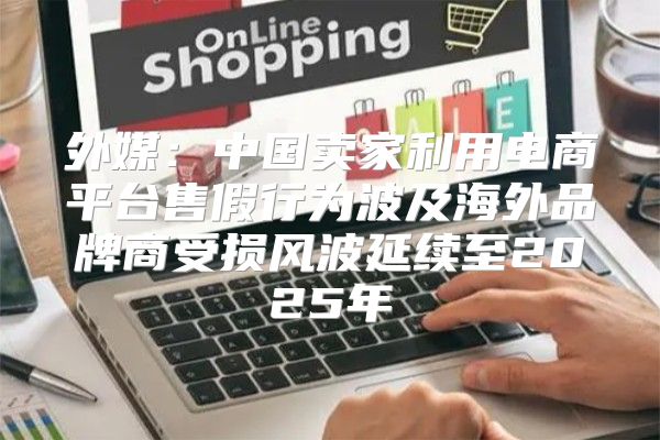 外媒：中国卖家利用电商平台售假行为波及海外品牌商受损风波延续至2025年