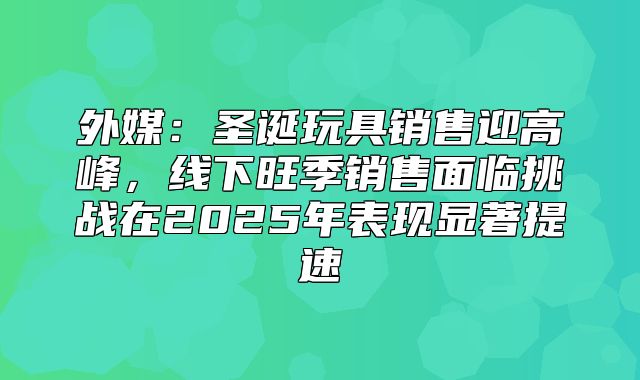 外媒：圣诞玩具销售迎高峰，线下旺季销售面临挑战在2025年表现显著提速