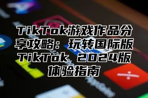 TikTok游戏作品分享攻略：玩转国际版TikTok 2025版体验指南