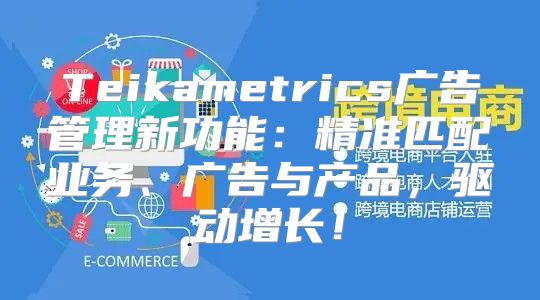 Teikametrics广告管理新功能：精准匹配业务、广告与产品，驱动增长！