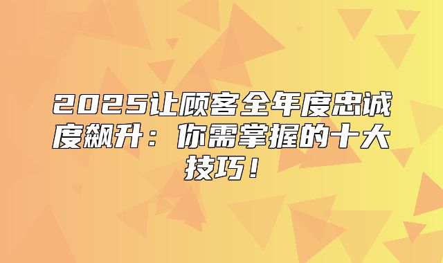 2025让顾客全年度忠诚度飙升：你需掌握的十大技巧！