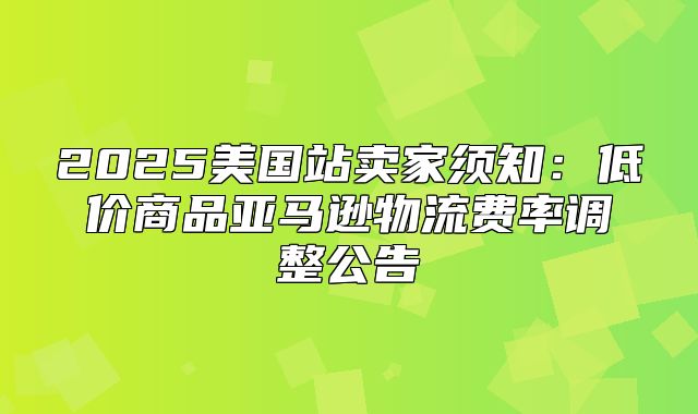 2025美国站卖家须知：低价商品亚马逊物流费率调整公告