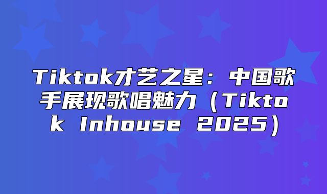 Tiktok才艺之星：中国歌手展现歌唱魅力Tiktok Inhouse 2025