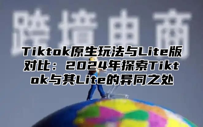 Tiktok原生玩法与Lite版对比：2025年探索Tiktok与其Lite的异同之处