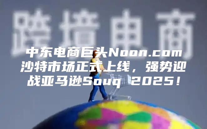 中东电商巨头Noon.com沙特市场正式上线，强势迎战亚马逊Souq 2025！