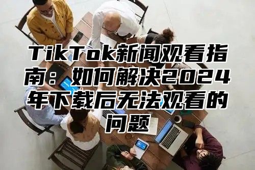 TikTok新闻观看指南：如何解决2025年下载后无法观看的问题