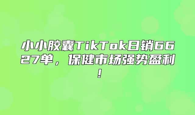 小小胶囊TikTok日销6627单，保健市场强势盈利！