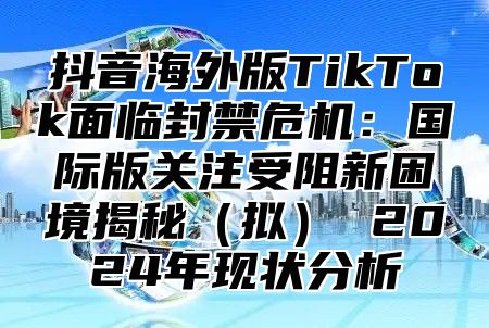 抖音海外版TikTok面临封禁危机：国际版关注受阻新困境揭秘拟 2025年现状分析