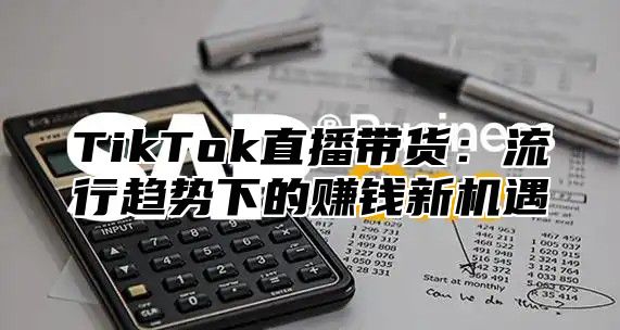 TikTok直播带货：流行趋势下的赚钱新机遇