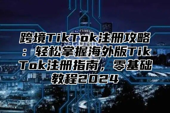 跨境TikTok注册攻略：轻松掌握海外版TikTok注册指南，零基础教程2025
