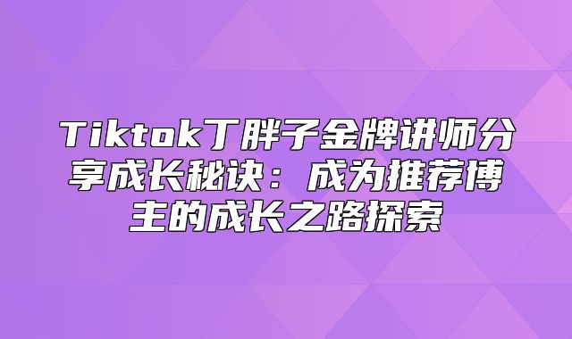 Tiktok丁胖子金牌讲师分享成长秘诀：成为推荐博主的成长之路探索
