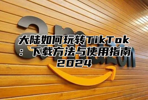 大陆如何玩转TikTok：下载方法与使用指南2025