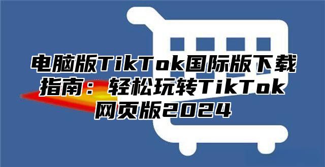 电脑版TikTok国际版下载指南：轻松玩转TikTok网页版2025