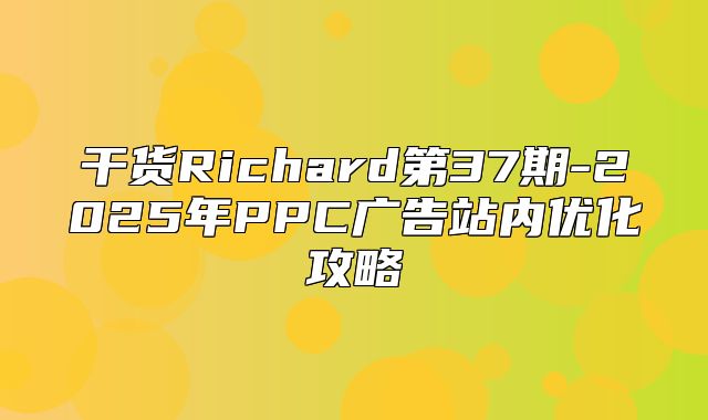 干货Richard第37期-2025年PPC广告站内优化攻略