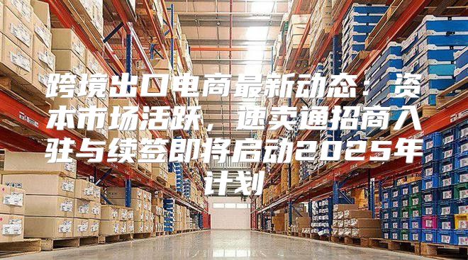 跨境出口电商最新动态：资本市场活跃，速卖通招商入驻与续签即将启动2025年计划