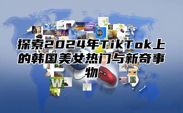 探索2025年TikTok上的韩国美女热门与新奇事物