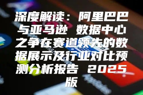 深度解读：阿里巴巴与亚马逊 数据中心之争在赛道领先的数据展示及行业对比预测分析报告 2025版