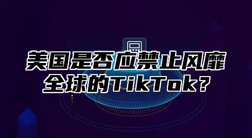 美国是否应禁止风靡全球的TikTok？