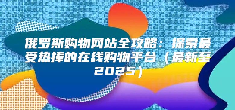 俄罗斯购物网站全攻略：探索最受热捧的在线购物平台最新至2025