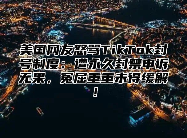 美国网友怒骂TikTok封号制度：遭永久封禁申诉无果，冤屈重重未得缓解！