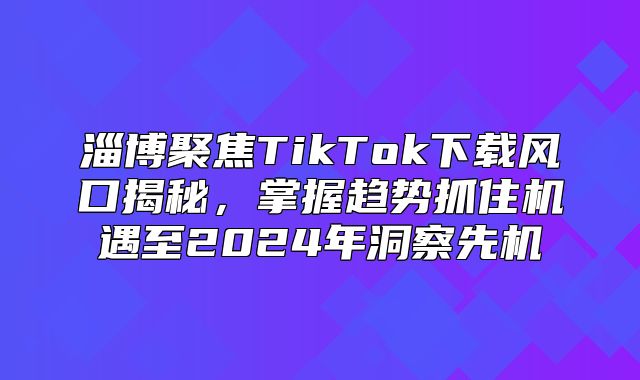 淄博聚焦TikTok下载风口揭秘，掌握趋势抓住机遇至2025年洞察先机