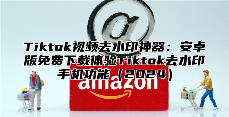 Tiktok视频去水印神器：安卓版免费下载体验Tiktok去水印手机功能2025
