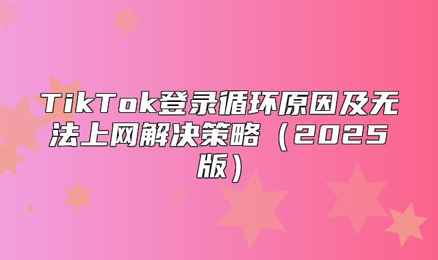 TikTok登录循环原因及无法上网解决策略2025版