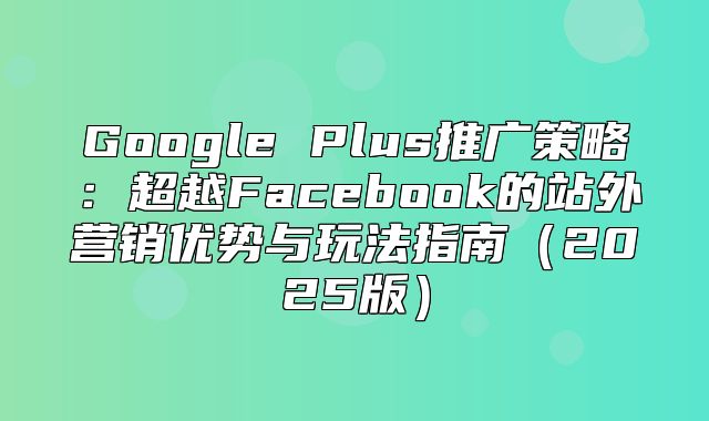 Google Plus推广策略：超越Facebook的站外营销优势与玩法指南2025版