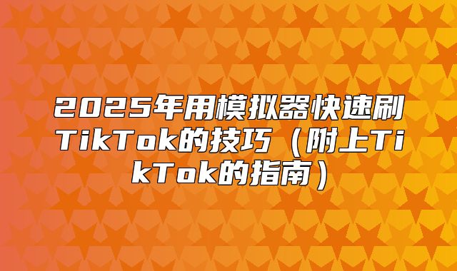 2025年用模拟器快速刷TikTok的技巧附上TikTok的指南