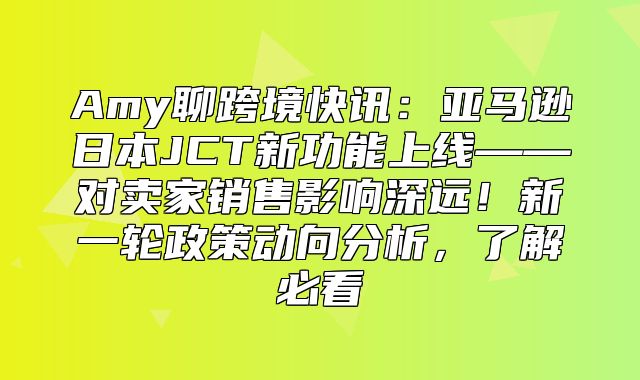 Amy聊跨境快讯：亚马逊日本JCT新功能上线——对卖家销售影响深远！新一轮政策动向分析，了解必看