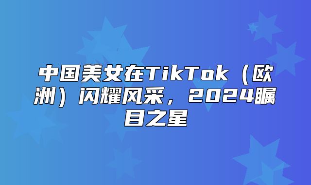 中国美女在TikTok欧洲闪耀风采，2025瞩目之星