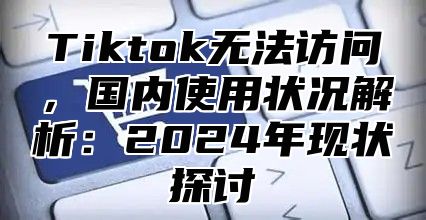 Tiktok无法访问，国内使用状况解析：2025年现状探讨