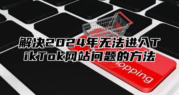 解决2025年无法进入TikTok网站问题的方法