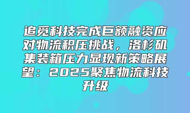 追觅科技完成巨额融资应对物流积压挑战，洛杉矶集装箱压力显现新策略展望：2025聚焦物流科技升级