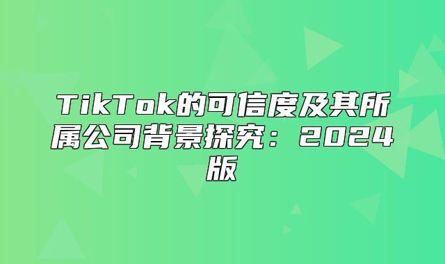 TikTok的可信度及其所属公司背景探究：2025版