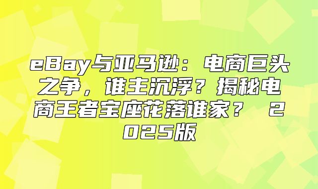 eBay与亚马逊：电商巨头之争，谁主沉浮？揭秘电商王者宝座花落谁家？ 2025版