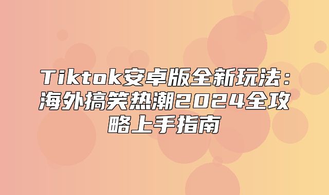Tiktok安卓版全新玩法：海外搞笑热潮2025全攻略上手指南
