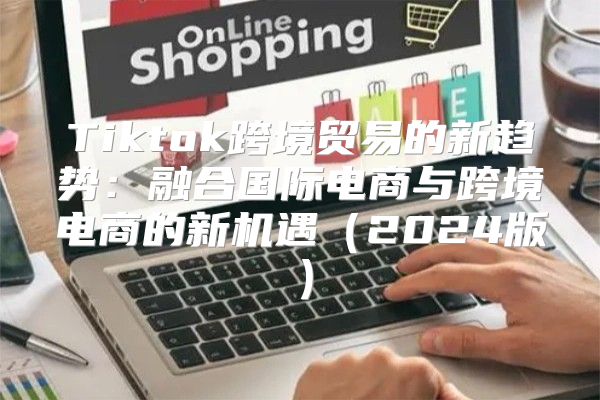 Tiktok跨境贸易的新趋势：融合国际电商与跨境电商的新机遇2025版