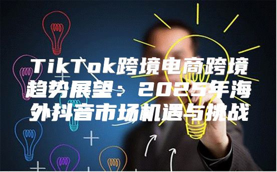 TikTok跨境电商跨境趋势展望：2025年海外抖音市场机遇与挑战