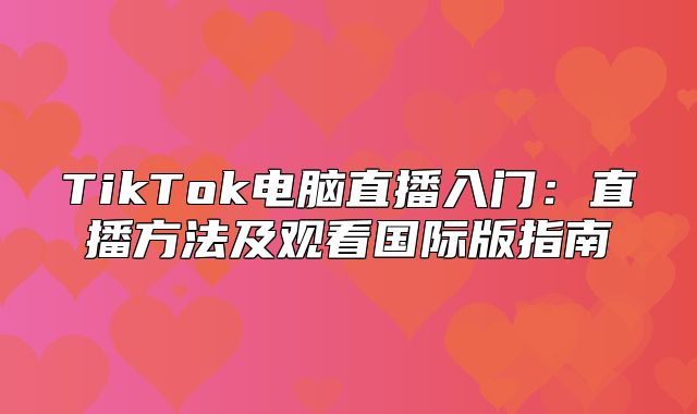 TikTok电脑直播入门：直播方法及观看国际版指南