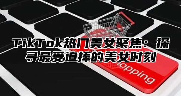 TikTok热门美女聚焦：探寻最受追捧的美女时刻