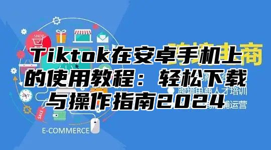 Tiktok在安卓手机上的使用教程：轻松下载与操作指南2025