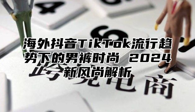 海外抖音TikTok流行趋势下的男裤时尚 2025新风尚解析