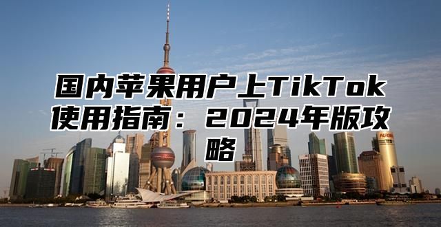 国内苹果用户上TikTok使用指南：2025年版攻略