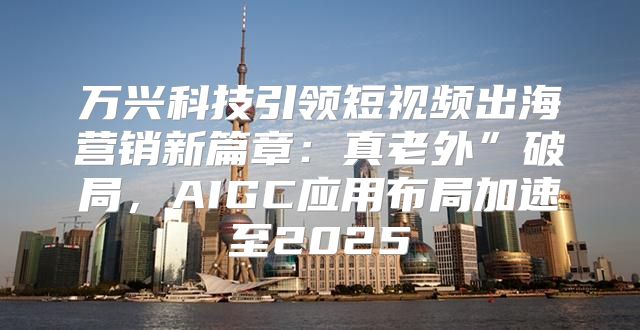 万兴科技引领短视频出海营销新篇章：真老外”破局，AIGC应用布局加速至2025