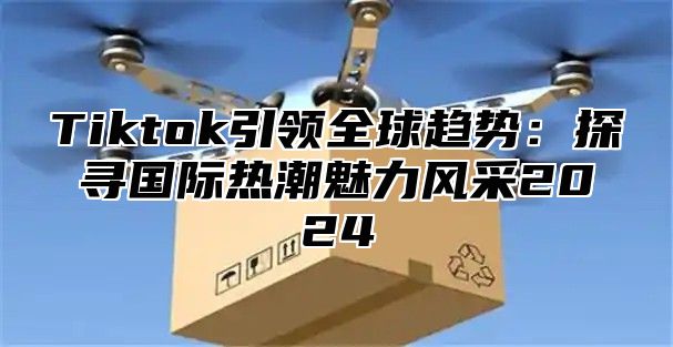 Tiktok引领全球趋势：探寻国际热潮魅力风采2025