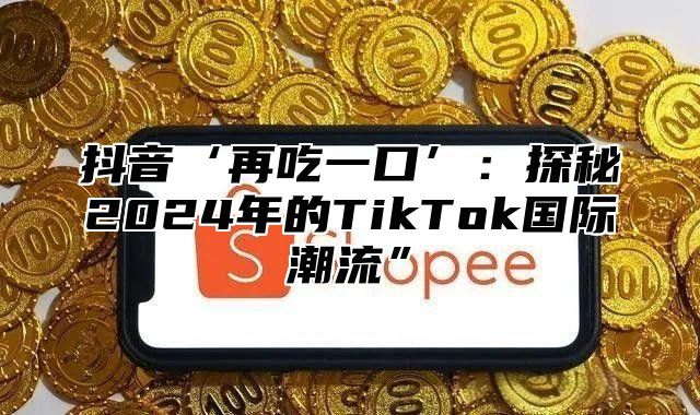 抖音‘再吃一口’：探秘2025年的TikTok国际潮流”